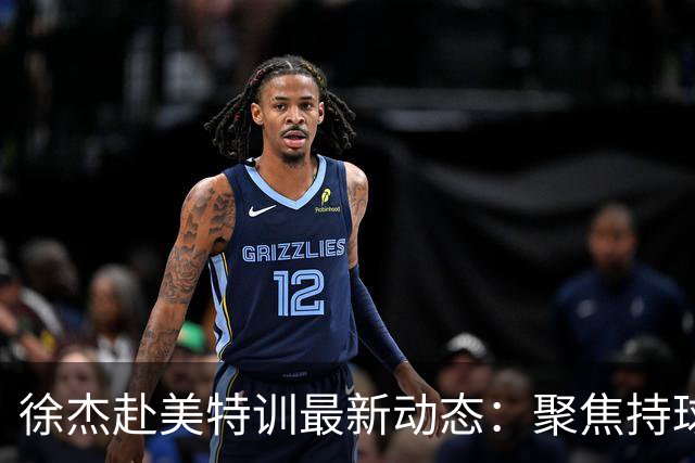 徐杰赴美特训最新动态：聚焦持球与投篮，期待全面进攻蜕变！